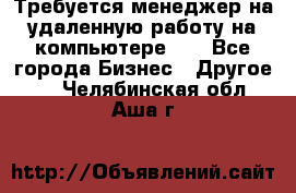 Требуется менеджер на удаленную работу на компьютере!!  - Все города Бизнес » Другое   . Челябинская обл.,Аша г.